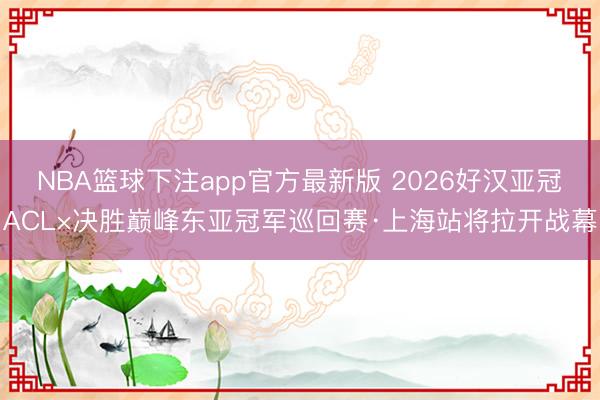 NBA篮球下注app官方最新版 2026好汉亚冠ACL×决胜巅峰东亚冠军巡回赛·上海站将拉开战幕