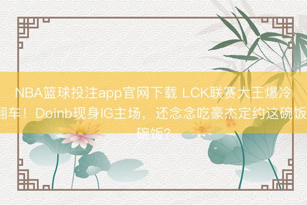 NBA篮球投注app官网下载 LCK联赛大王爆冷翻车！Doinb现身IG主场，还念念吃豪杰定约这碗饭？