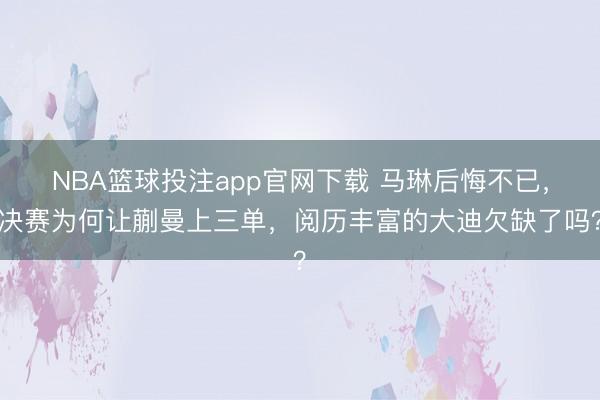 NBA篮球投注app官网下载 马琳后悔不已，决赛为何让蒯曼上三单，阅历丰富的大迪欠缺了吗？