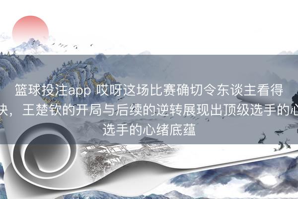 篮球投注app 哎呀这场比赛确切令东谈主看得心跳加快，王楚钦的开局与后续的逆转展现出顶级选手的心绪底蕴