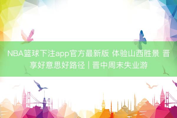 NBA篮球下注app官方最新版 体验山西胜景 晋享好意思好路径 | 晋中周末失业游