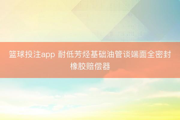 篮球投注app 耐低芳烃基础油管谈端面全密封橡胶赔偿器