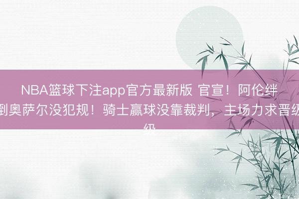 NBA篮球下注app官方最新版 官宣！阿伦绊倒奥萨尔没犯规！骑士赢球没靠裁判，主场力求晋级