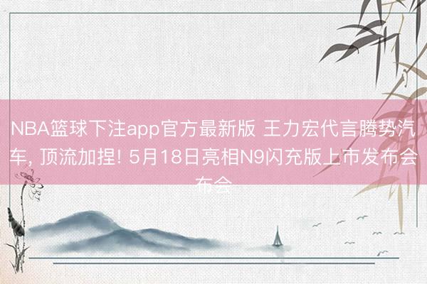 NBA篮球下注app官方最新版 王力宏代言腾势汽车， 顶流加捏! 5月18日亮相N9闪充版上市发布会