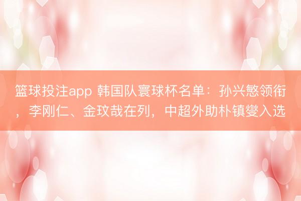 篮球投注app 韩国队寰球杯名单：孙兴慜领衔，李刚仁、金玟哉在列，中超外助朴镇燮入选
