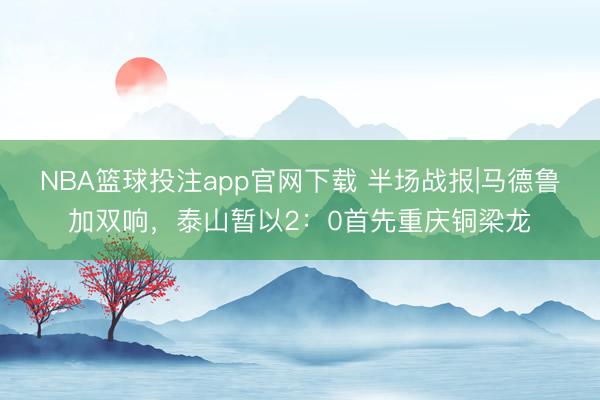 NBA篮球投注app官网下载 半场战报|马德鲁加双响，泰山暂以2：0首先重庆铜梁龙