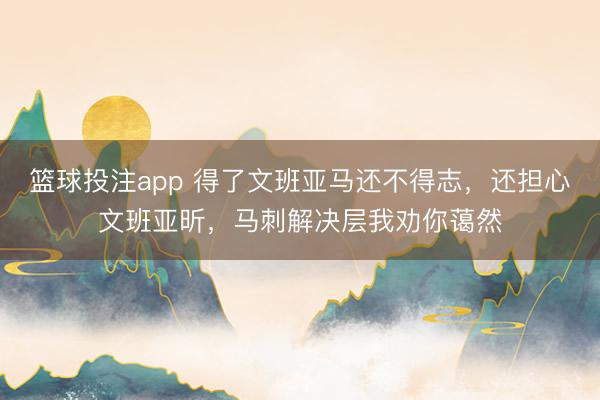 篮球投注app 得了文班亚马还不得志，还担心文班亚昕，马刺解决层我劝你蔼然