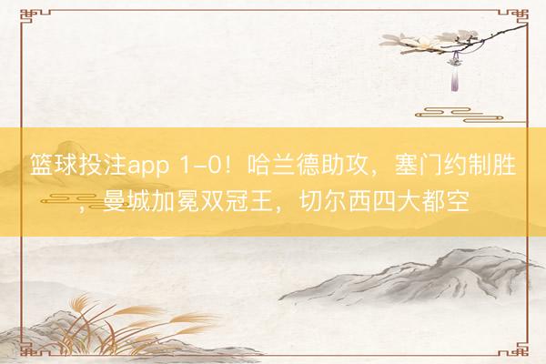 篮球投注app 1-0！哈兰德助攻，塞门约制胜，曼城加冕双冠王，切尔西四大都空