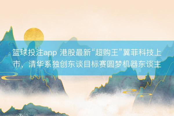 篮球投注app 港股最新“超购王”翼菲科技上市，清华系独创东谈目