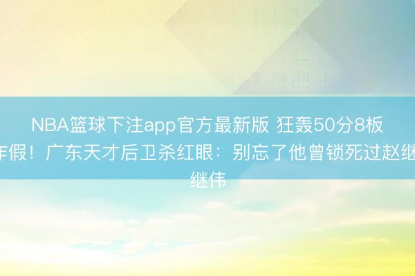 NBA篮球下注app官方最新版 狂轰50分8板0作假！广东天才后卫杀红眼：别忘了他曾锁死过赵继伟