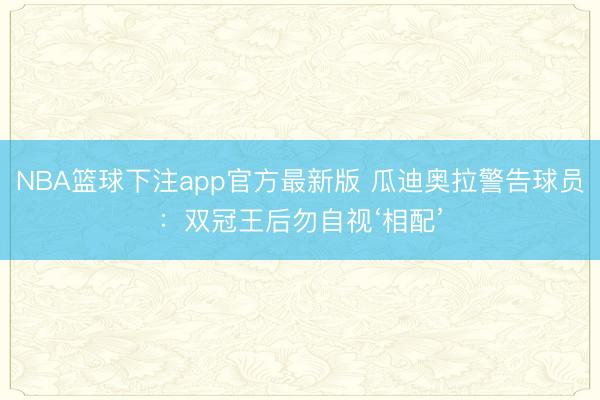 NBA篮球下注app官方最新版 瓜迪奥拉警告球员：双冠王后勿自视‘相配’