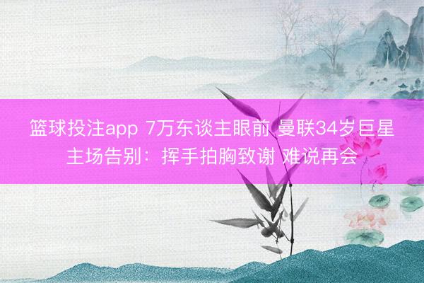 篮球投注app 7万东谈主眼前 曼联34岁巨星主场告别：挥手拍胸致谢 难说再会