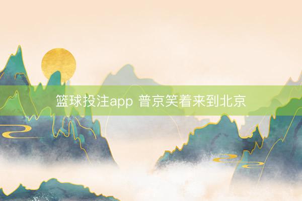 篮球投注app 普京笑着来到北京