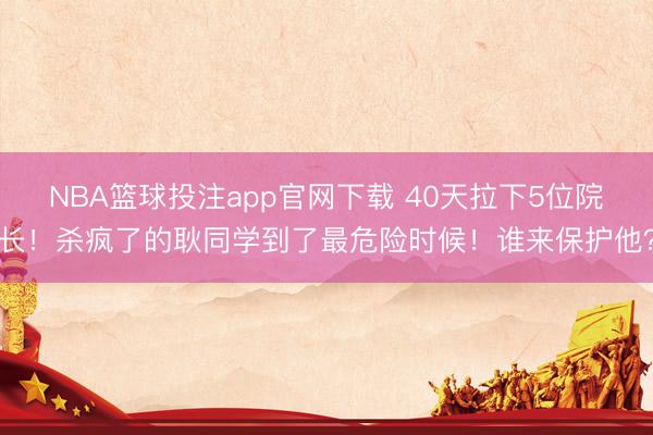 NBA篮球投注app官网下载 40天拉下5位院长！杀疯了的耿同学到了最危险时候！谁来保护他？
