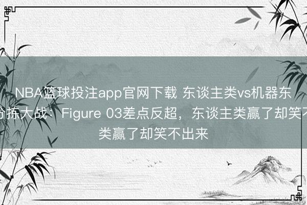 NBA篮球投注app官网下载 东谈主类vs机器东谈主分拣大战：Figure 03差点反超，东谈主类赢了却笑不出来