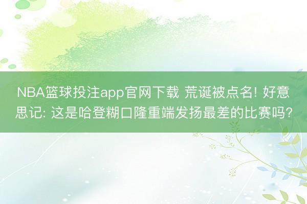 NBA篮球投注app官网下载 荒诞被点名! 好意思记: 这是哈登糊口隆重端发扬最差的比赛吗?
