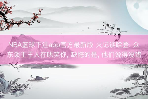 NBA篮球下注app官方最新版 火记谈哈登: 众东谈主王人在哄笑你， 缺憾的是， 他们说得没错
