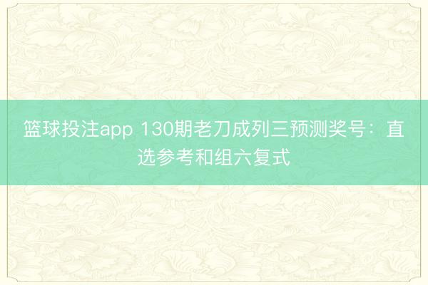 篮球投注app 130期老刀成列三预测奖号：直选参考和组六复式