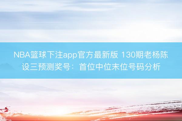 NBA篮球下注app官方最新版 130期老杨陈设三预测奖号：首位中位末位号码分析