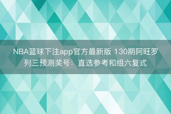 NBA篮球下注app官方最新版 130期阿旺罗列三预测奖号：直选参考和组六复式