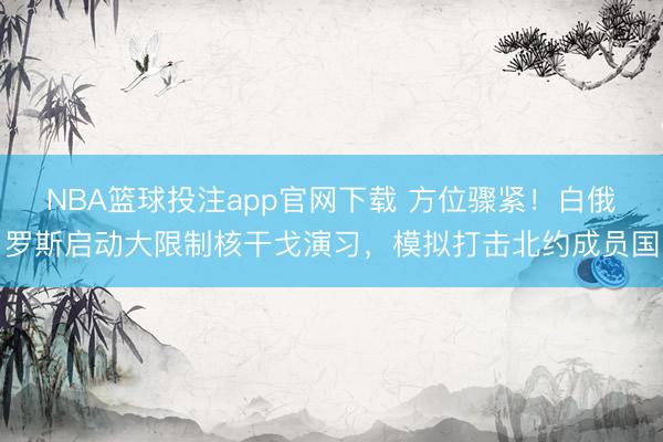 NBA篮球投注app官网下载 方位骤紧！白俄罗斯启动大限制核干戈演习，模拟打击北约成员国