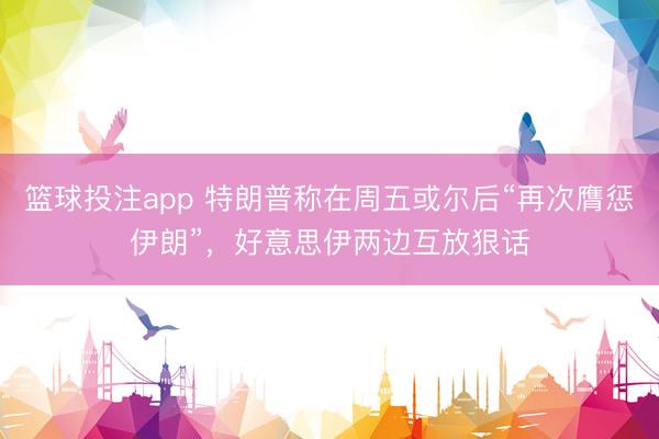篮球投注app 特朗普称在周五或尔后“再次膺惩伊朗”，好意思伊两边互放狠话