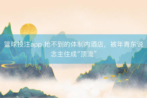 篮球投注app 抢不到的体制内酒店，被年青东说念主住成“顶流”