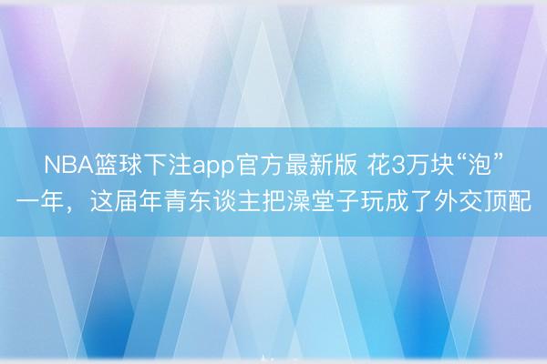 NBA篮球下注app官方最新版 花3万块“泡”一年，这届年青东谈主把澡堂子玩成了外交顶配