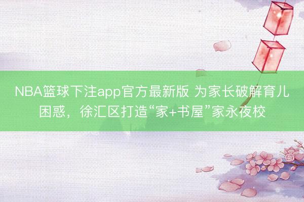 NBA篮球下注app官方最新版 为家长破解育儿困惑，徐汇区打造“家+书屋”家永夜校