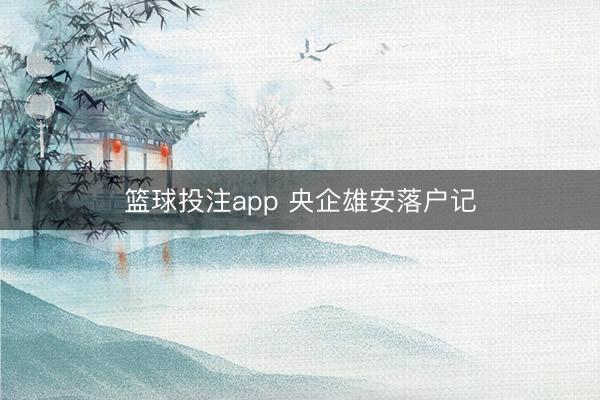 篮球投注app 央企雄安落户记