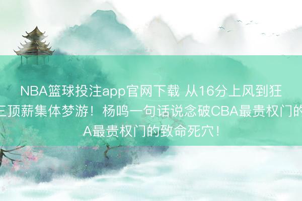 NBA篮球投注app官网下载 从16分上风到狂输14分，三顶薪集体梦游！杨鸣一句话说念破CBA最贵权门的致命死穴！