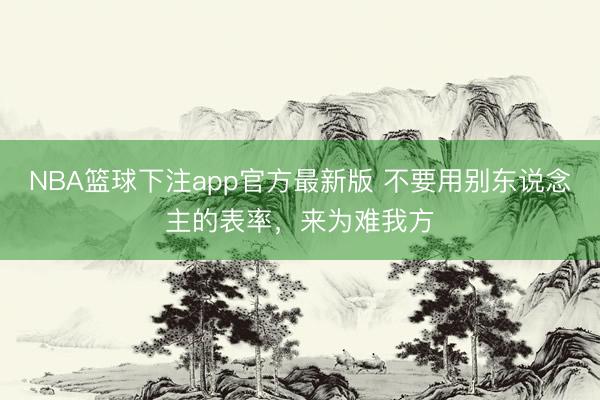 NBA篮球下注app官方最新版 不要用别东说念主的表率，来为难我方
