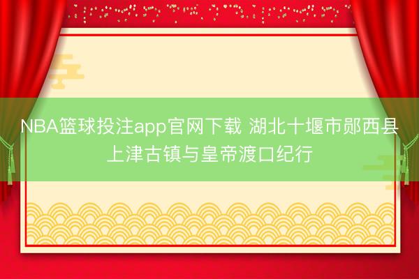 NBA篮球投注app官网下载 湖北十堰市郧西县上津古镇与皇帝渡口纪行