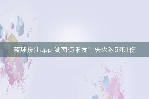 篮球投注app 湖南衡阳发生失火致5死1伤