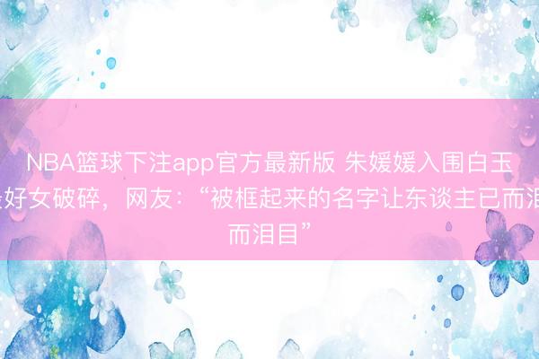 NBA篮球下注app官方最新版 朱媛媛入围白玉兰最好女破碎，网友：“被框起来的名字让东谈主已而泪目”