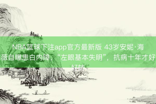 NBA篮球下注app官方最新版 43岁安妮·海瑟薇自曝患白内障，“左眼基本失明”，抗病十年才好转