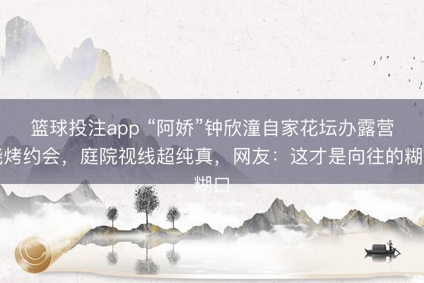 篮球投注app “阿娇”钟欣潼自家花坛办露营烧烤约会，庭院视线超纯真，网友：这才是向往的糊口
