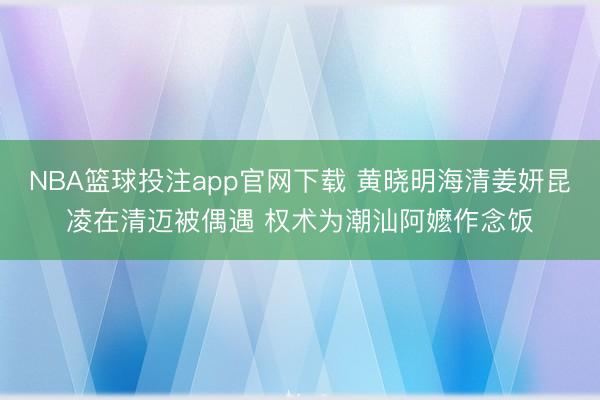 NBA篮球投注app官网下载 黄晓明海清姜妍昆凌在清迈被偶遇 权术为潮汕阿嬷作念饭