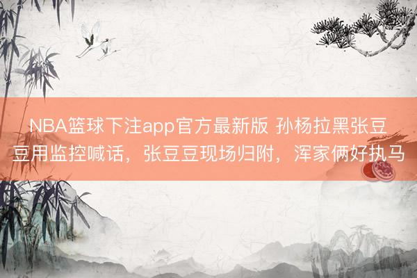 NBA篮球下注app官方最新版 孙杨拉黑张豆豆用监控喊话，张豆豆现场归附，浑家俩好执马