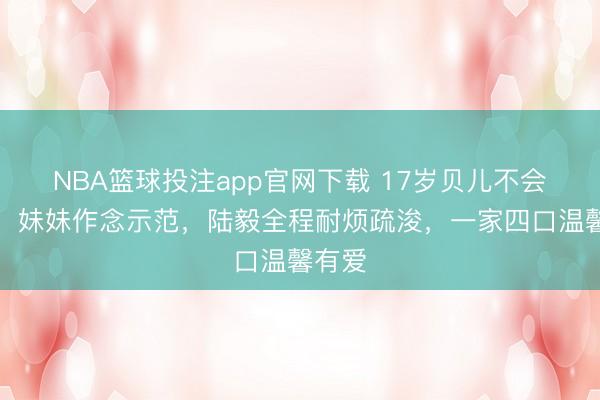 NBA篮球投注app官网下载 17岁贝儿不会剥虾，妹妹作念示范，陆毅全程耐烦疏浚，一家四口温馨有爱