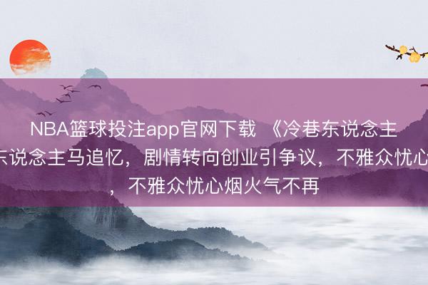 NBA篮球投注app官网下载 《冷巷东说念主家2》原班东说念主马追忆，剧情转向创业引争议，不雅众忧心烟火气不再