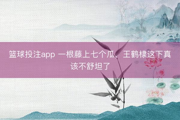 篮球投注app 一根藤上七个瓜，王鹤棣这下真该不舒坦了