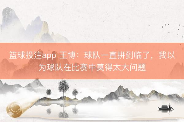 篮球投注app 王博：球队一直拼到临了，我以为球队在比赛中莫得太大问题