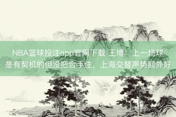NBA篮球投注app官网下载 王博：上一场球是有契机的但没把合手住，上海交替声势额外好