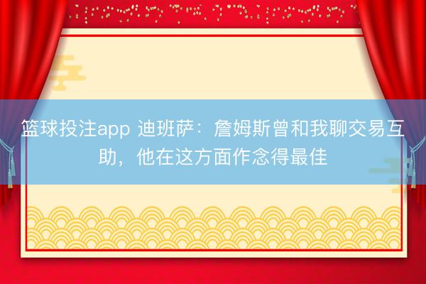 篮球投注app 迪班萨：詹姆斯曾和我聊交易互助，他在这方面作念得最佳