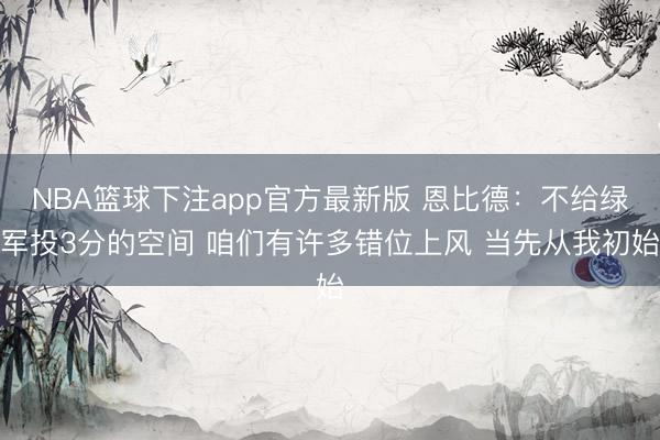 NBA篮球下注app官方最新版 恩比德：不给绿军投3分的空间 咱们有许多错位上风 当先从我初始