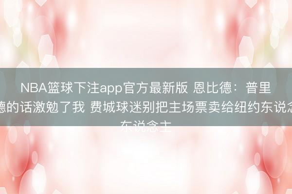 NBA篮球下注app官方最新版 恩比德：普里查德的话激勉了我 费城球迷别把主场票卖给纽约东说念主
