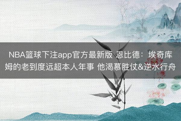 NBA篮球下注app官方最新版 恩比德：埃奇库姆的老到度远超本人年事 他渴慕胜仗&逆水行舟