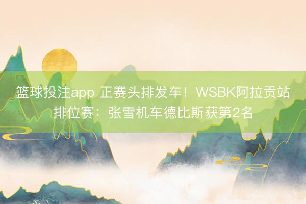 篮球投注app 正赛头排发车！WSBK阿拉贡站排位赛：张雪机车德比斯获第2名