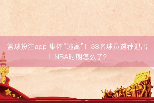 篮球投注app 集体“逃离”！38名球员遴荐退出！NBA时期怎么了？